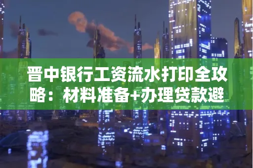 晋中银行工资流水打印全攻略：材料准备+办理贷款避坑指南